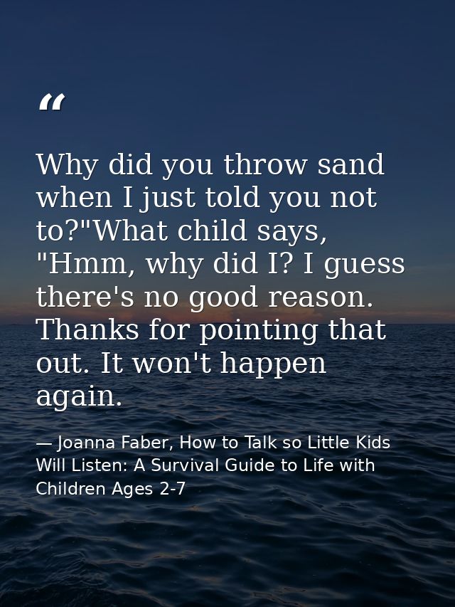 Why did you throw sand when I just told you not to?"What child says, "Hmm, why did I? I guess there's no good reason. Th — Joanna Faber, How to Talk so Little Kids Will Listen: A Survival Guide to Life with Children Ages 2-7
