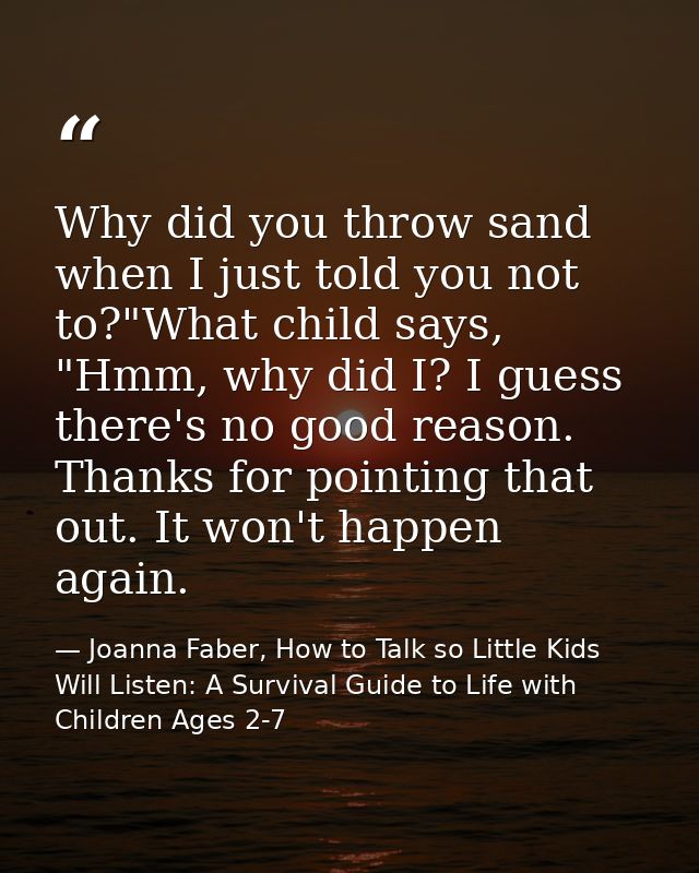 Why did you throw sand when I just told you not to?"What child says, "Hmm, why did I? I guess there's no good reason. Th — Joanna Faber, How to Talk so Little Kids Will Listen: A Survival Guide to Life with Children Ages 2-7