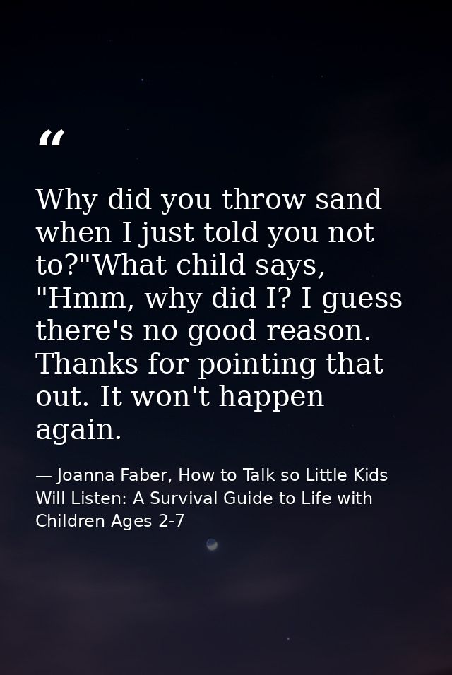Why did you throw sand when I just told you not to?"What child says, "Hmm, why did I? I guess there's no good reason. Th — Joanna Faber, How to Talk so Little Kids Will Listen: A Survival Guide to Life with Children Ages 2-7