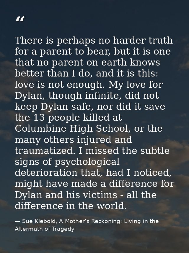 There is perhaps no harder truth for a parent to bear, but it is one that no parent on earth knows better than I do, and — Sue Klebold, A Mother's Reckoning: Living in the Aftermath of Tragedy