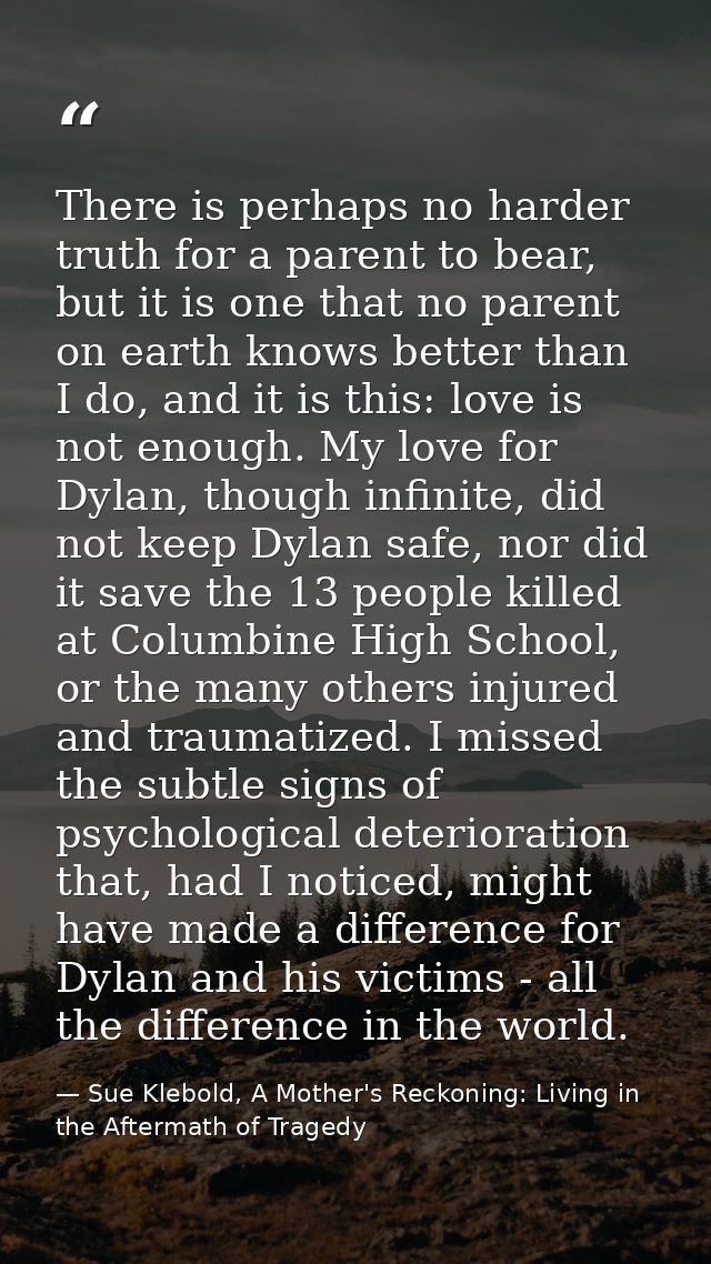 There is perhaps no harder truth for a parent to bear, but it is one that no parent on earth knows better than I do, and — Sue Klebold, A Mother's Reckoning: Living in the Aftermath of Tragedy