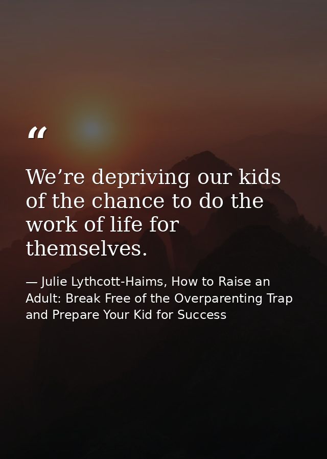 We’re depriving our kids of the chance to do the work of life for themselves. — Julie Lythcott-Haims, How to Raise an Adult: Break Free of the Overparenting Trap and Prepare Your Kid for Success