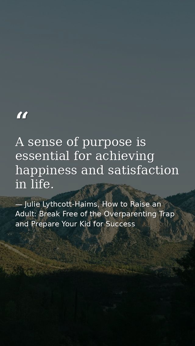 A sense of purpose is essential for achieving happiness and satisfaction in life. — Julie Lythcott-Haims, How to Raise an Adult: Break Free of the Overparenting Trap and Prepare Your Kid for Success