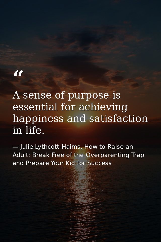 A sense of purpose is essential for achieving happiness and satisfaction in life. — Julie Lythcott-Haims, How to Raise an Adult: Break Free of the Overparenting Trap and Prepare Your Kid for Success