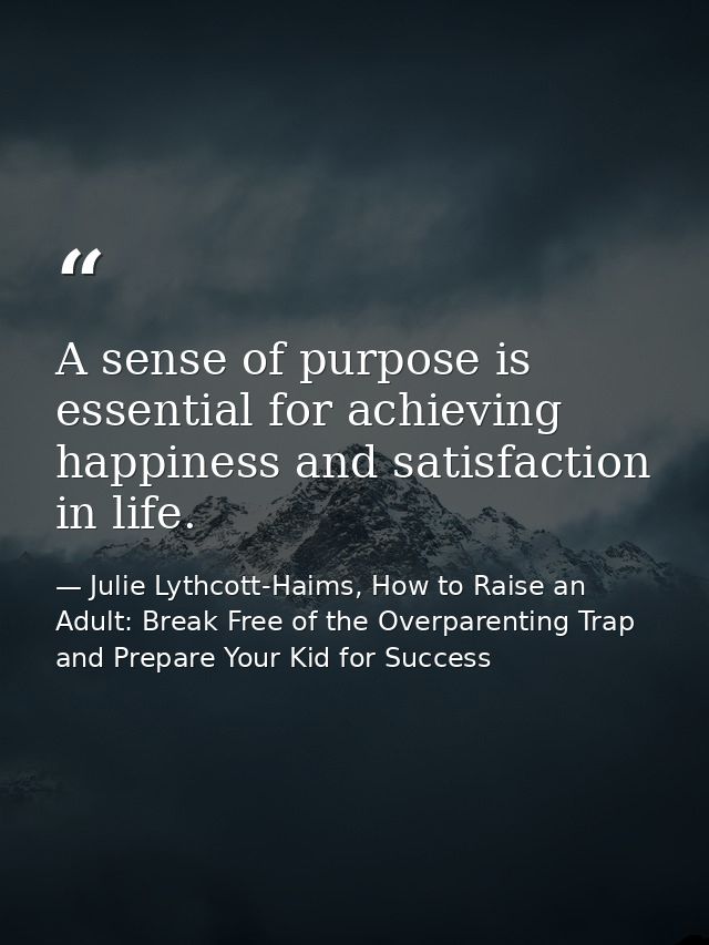 A sense of purpose is essential for achieving happiness and satisfaction in life. — Julie Lythcott-Haims, How to Raise an Adult: Break Free of the Overparenting Trap and Prepare Your Kid for Success