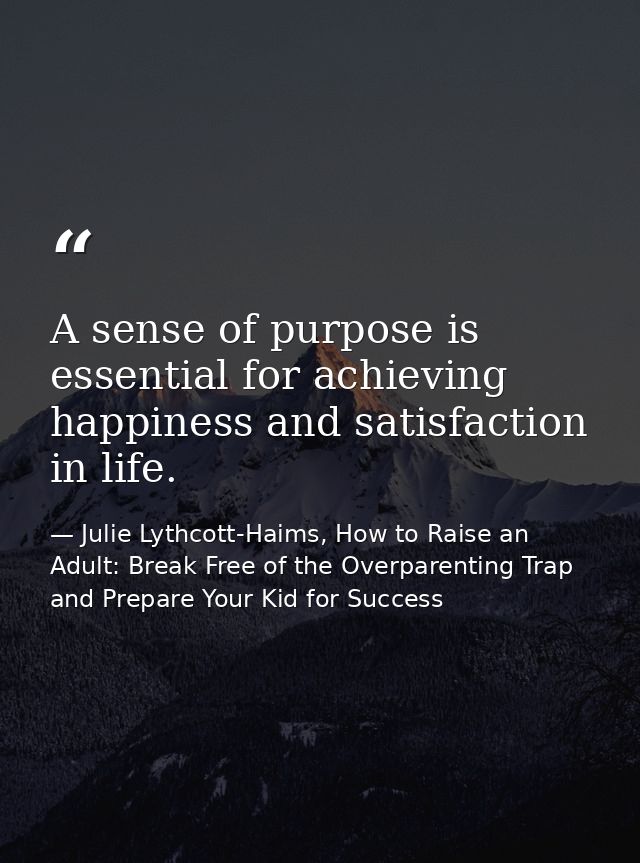A sense of purpose is essential for achieving happiness and satisfaction in life. — Julie Lythcott-Haims, How to Raise an Adult: Break Free of the Overparenting Trap and Prepare Your Kid for Success
