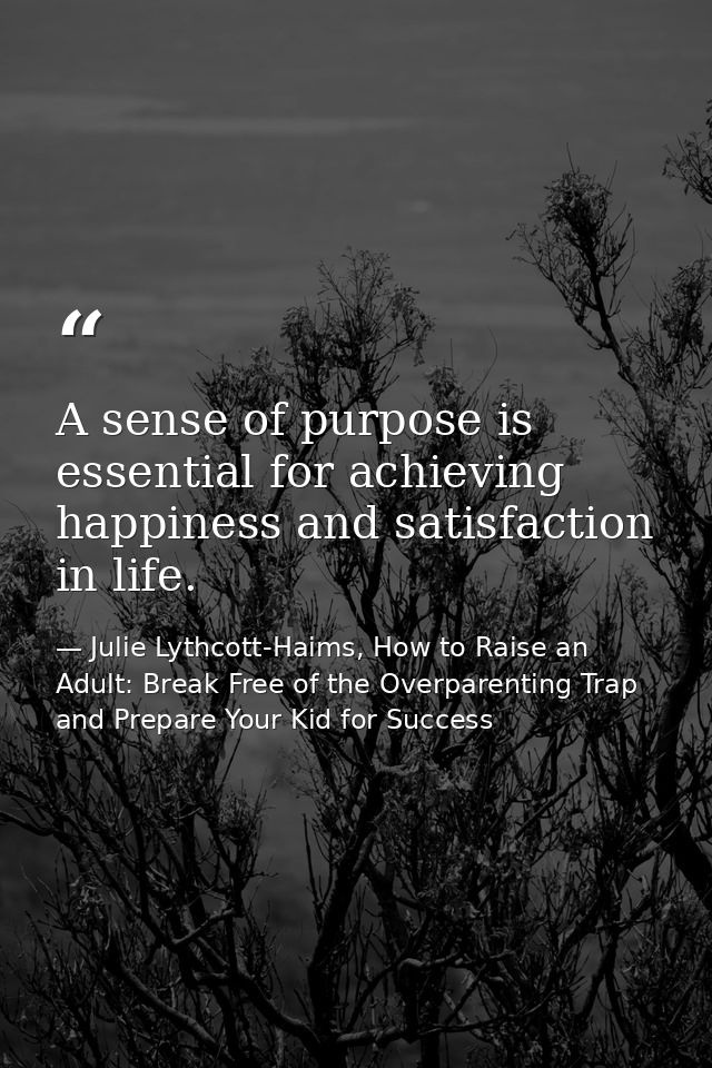 A sense of purpose is essential for achieving happiness and satisfaction in life. — Julie Lythcott-Haims, How to Raise an Adult: Break Free of the Overparenting Trap and Prepare Your Kid for Success
