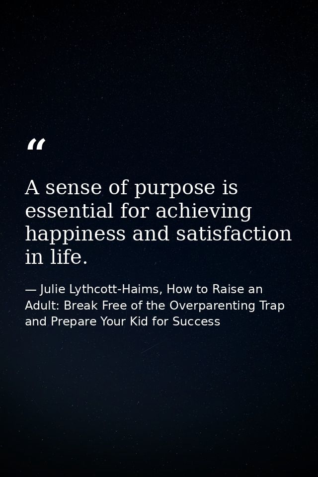 A sense of purpose is essential for achieving happiness and satisfaction in life. — Julie Lythcott-Haims, How to Raise an Adult: Break Free of the Overparenting Trap and Prepare Your Kid for Success