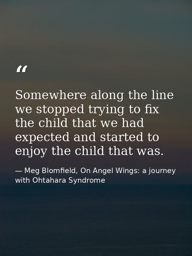 Somewhere along the line we stopped trying to fix the child that we had expected and started to enjoy the child that was — Meg Blomfield, On Angel Wings: a journey with Ohtahara Syndrome