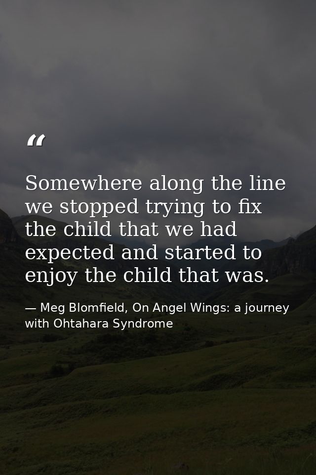Somewhere along the line we stopped trying to fix the child that we had expected and started to enjoy the child that was — Meg Blomfield, On Angel Wings: a journey with Ohtahara Syndrome