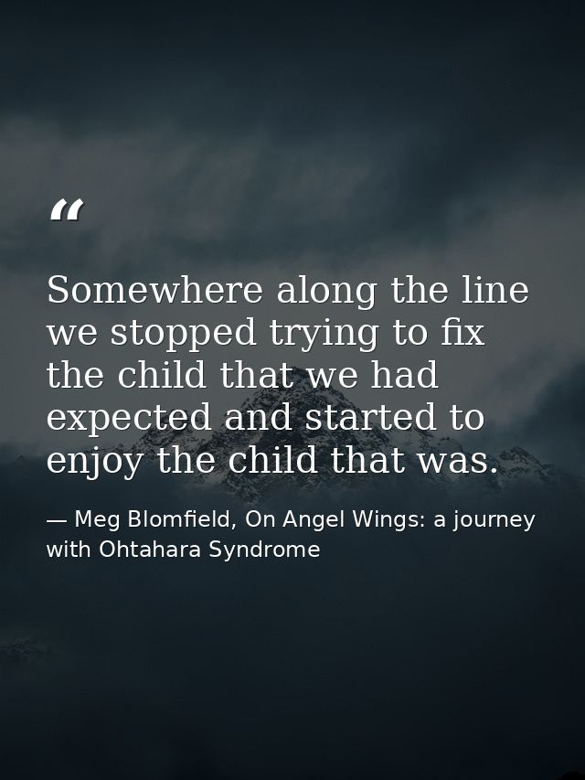 Somewhere along the line we stopped trying to fix the child that we had expected and started to enjoy the child that was — Meg Blomfield, On Angel Wings: a journey with Ohtahara Syndrome