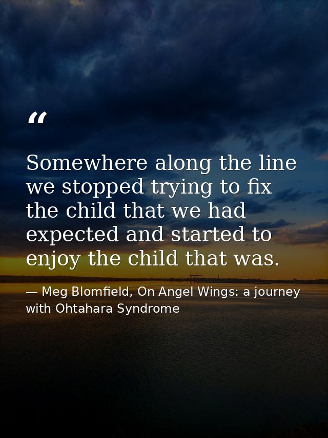 Somewhere along the line we stopped trying to fix the child that we had expected and started to enjoy the child that was — Meg Blomfield, On Angel Wings: a journey with Ohtahara Syndrome