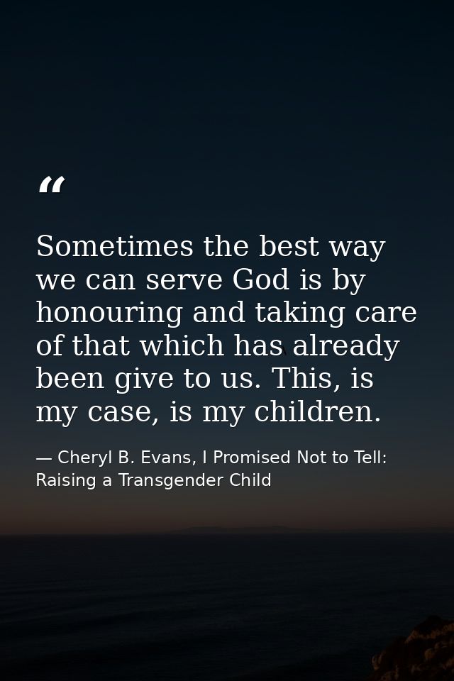 Sometimes the best way we can serve God is by honouring and taking care of that which has already been give to us. This, — Cheryl B. Evans, I Promised Not to Tell: Raising a Transgender Child