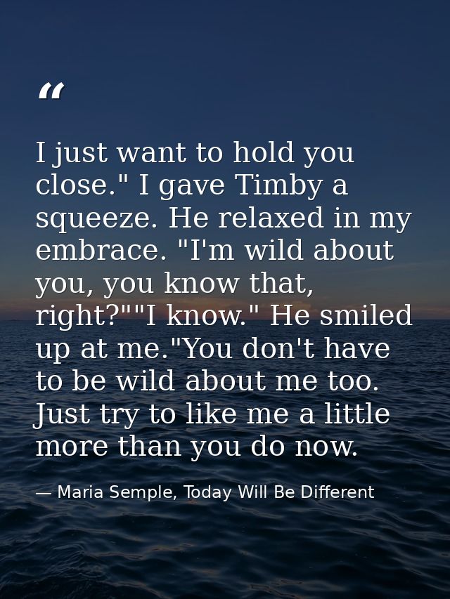 I just want to hold you close." I gave Timby a squeeze. He relaxed in my embrace. "I'm wild about you, you know that, ri — Maria Semple, Today Will Be Different