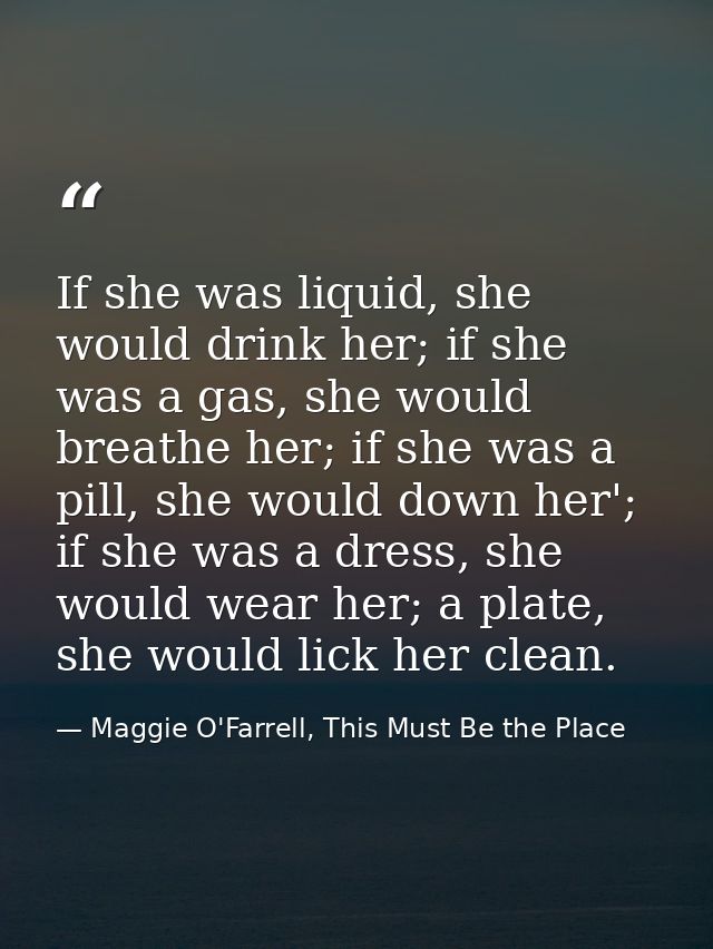 If she was liquid, she would drink her; if she was a gas, she would breathe her; if she was a pill, she would down her'; — Maggie O'Farrell, This Must Be the Place