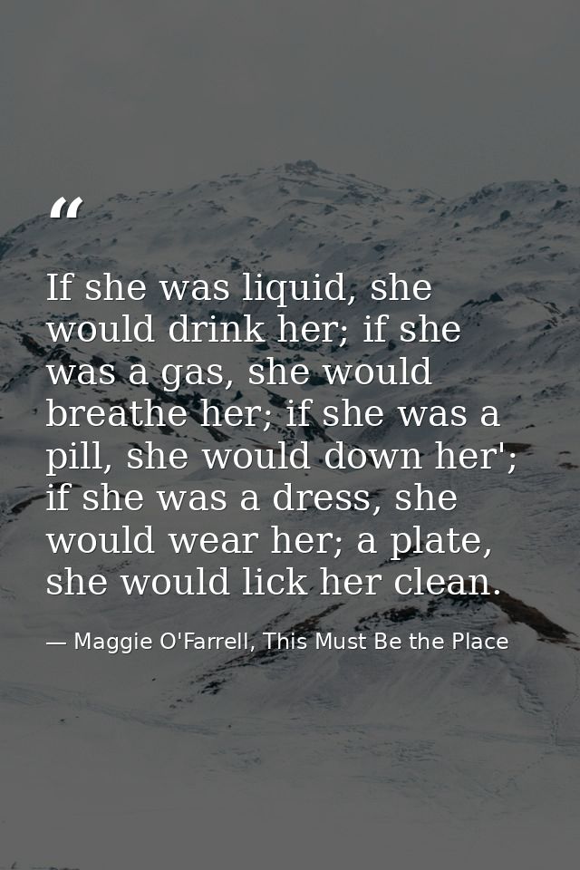 If she was liquid, she would drink her; if she was a gas, she would breathe her; if she was a pill, she would down her'; — Maggie O'Farrell, This Must Be the Place