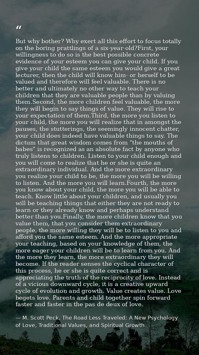 But why bother? Why exert all this effort to focus totally on the boring prattlings of a six-year-old?First, your willin — M. Scott Peck, The Road Less Traveled: A New Psychology of Love, Traditional Values, and Spiritual Growth