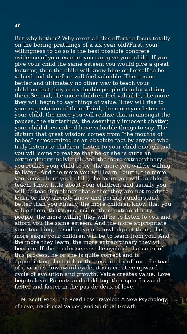But why bother? Why exert all this effort to focus totally on the boring prattlings of a six-year-old?First, your willin — M. Scott Peck, The Road Less Traveled: A New Psychology of Love, Traditional Values, and Spiritual Growth