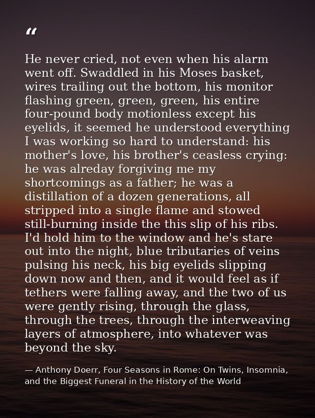 He never cried, not even when his alarm went off. Swaddled in his Moses basket, wires trailing out the bottom, his monit — Anthony Doerr, Four Seasons in Rome: On Twins, Insomnia, and the Biggest Funeral in the History of the World
