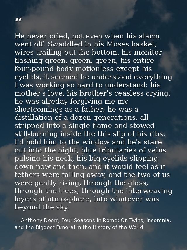He never cried, not even when his alarm went off. Swaddled in his Moses basket, wires trailing out the bottom, his monit — Anthony Doerr, Four Seasons in Rome: On Twins, Insomnia, and the Biggest Funeral in the History of the World