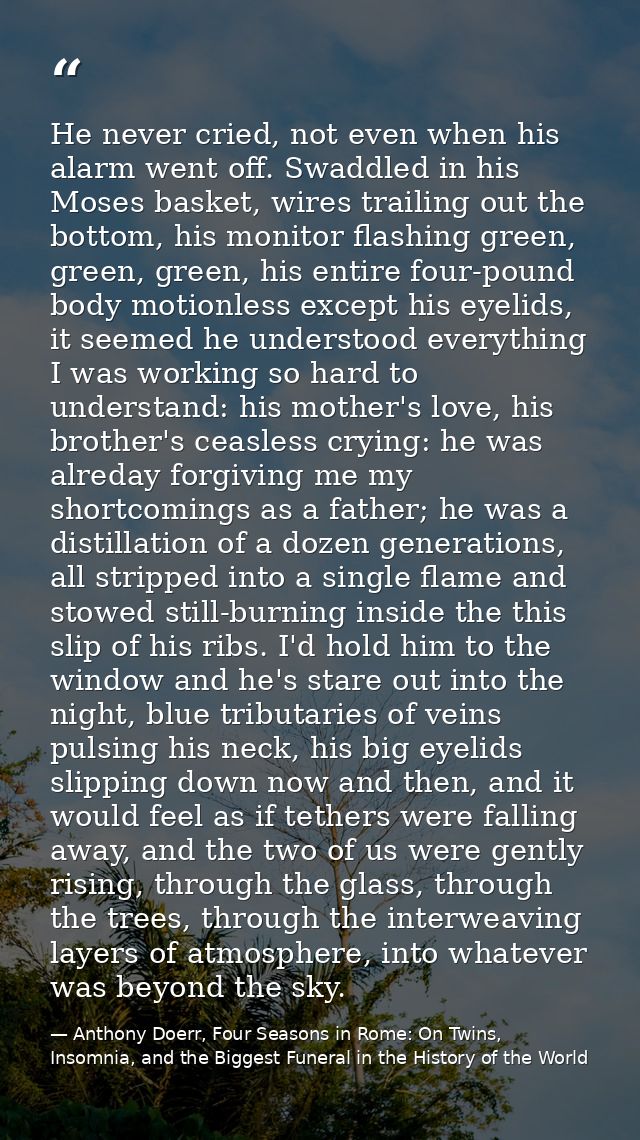 He never cried, not even when his alarm went off. Swaddled in his Moses basket, wires trailing out the bottom, his monit — Anthony Doerr, Four Seasons in Rome: On Twins, Insomnia, and the Biggest Funeral in the History of the World