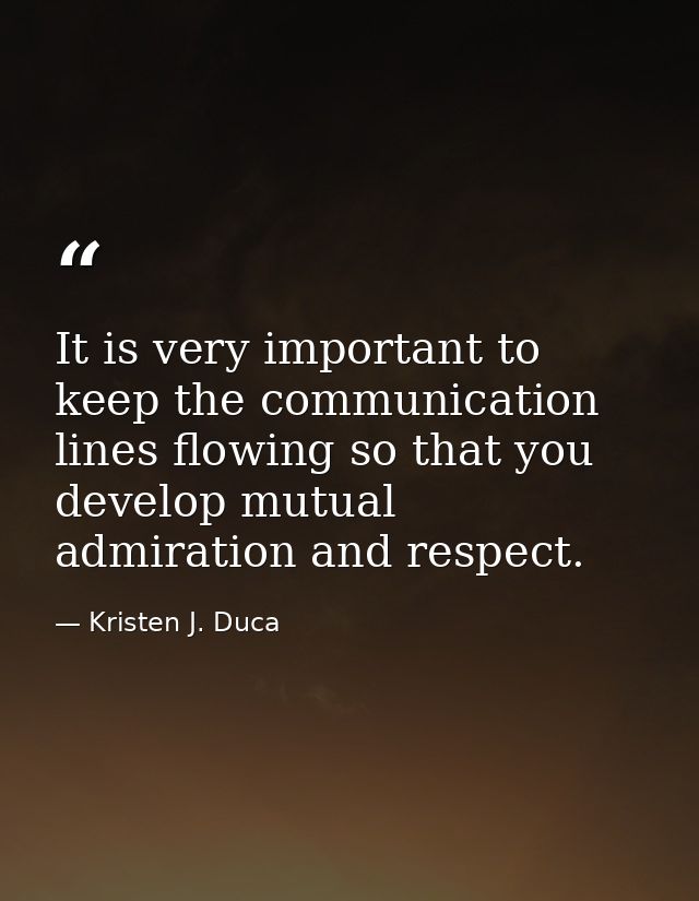 It is very important to keep the communication lines flowing so that you develop mutual admiration and respect. — Kristen J. Duca