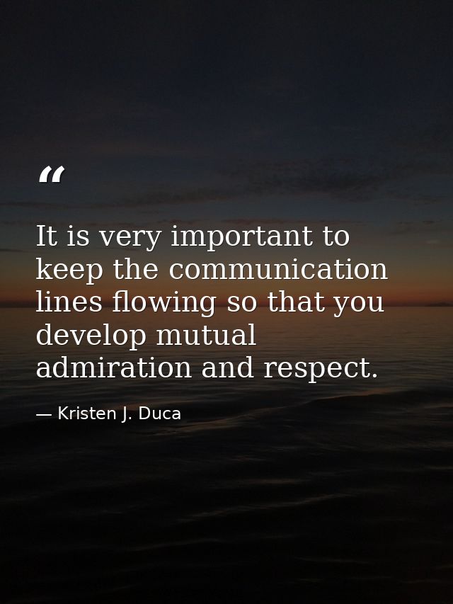 It is very important to keep the communication lines flowing so that you develop mutual admiration and respect. — Kristen J. Duca