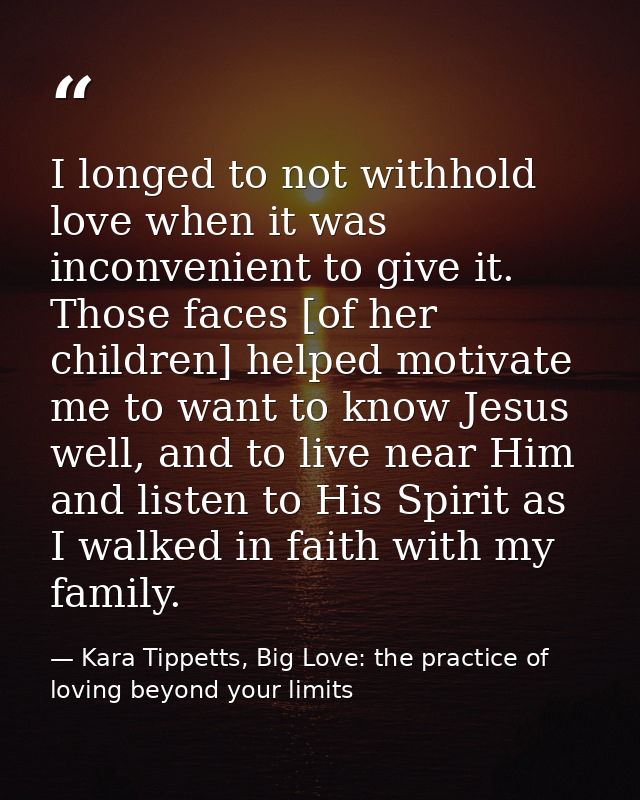 I longed to not withhold love when it was inconvenient to give it. Those faces [of her children] helped motivate me to w — Kara Tippetts, Big Love: the practice of loving beyond your limits