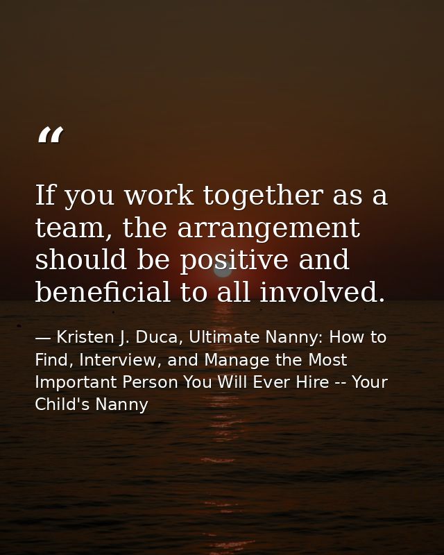 If you work together as a team, the arrangement should be positive and beneficial to all involved. — Kristen J. Duca, Ultimate Nanny: How to Find, Interview, and Manage the Most Important Person You Will Ever Hire -- Your Child's Nanny