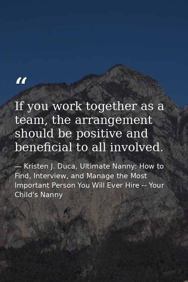 If you work together as a team, the arrangement should be positive and beneficial to all involved. — Kristen J. Duca, Ultimate Nanny: How to Find, Interview, and Manage the Most Important Person You Will Ever Hire -- Your Child's Nanny