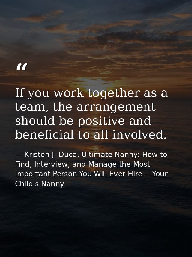 If you work together as a team, the arrangement should be positive and beneficial to all involved. — Kristen J. Duca, Ultimate Nanny: How to Find, Interview, and Manage the Most Important Person You Will Ever Hire -- Your Child's Nanny