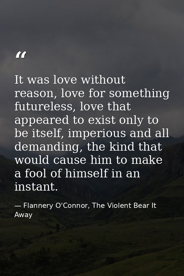 It was love without reason, love for something futureless, love that appeared to exist only to be itself, imperious and  — Flannery O'Connor, The Violent Bear It Away