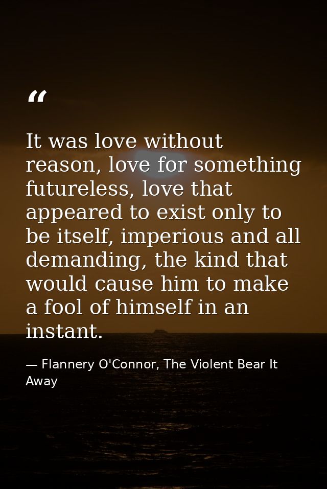 It was love without reason, love for something futureless, love that appeared to exist only to be itself, imperious and  — Flannery O'Connor, The Violent Bear It Away