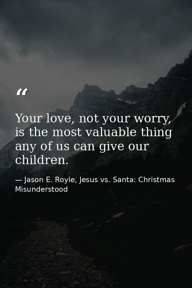 Your love, not your worry, is the most valuable thing any of us can give our children. — Jason E. Royle, Jesus vs. Santa: Christmas Misunderstood