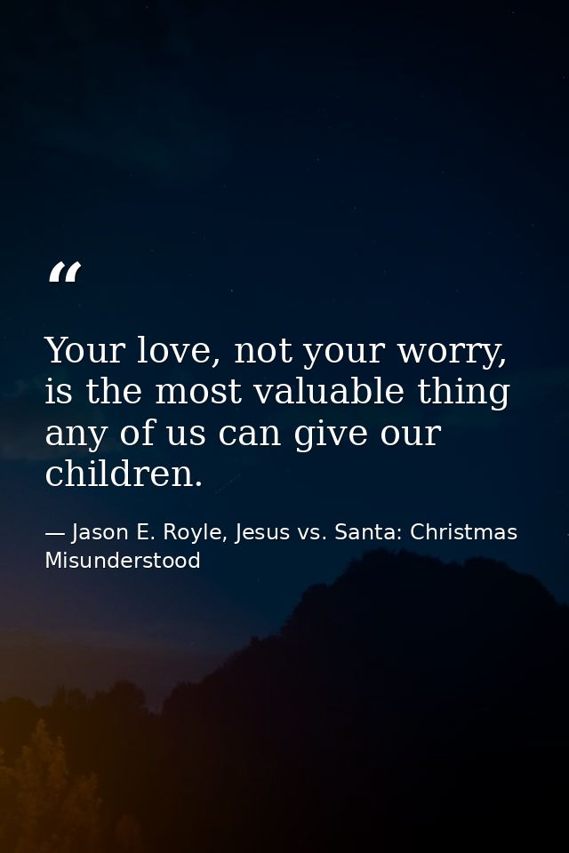 Your love, not your worry, is the most valuable thing any of us can give our children. — Jason E. Royle, Jesus vs. Santa: Christmas Misunderstood