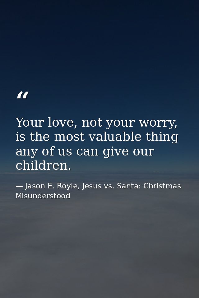 Your love, not your worry, is the most valuable thing any of us can give our children. — Jason E. Royle, Jesus vs. Santa: Christmas Misunderstood
