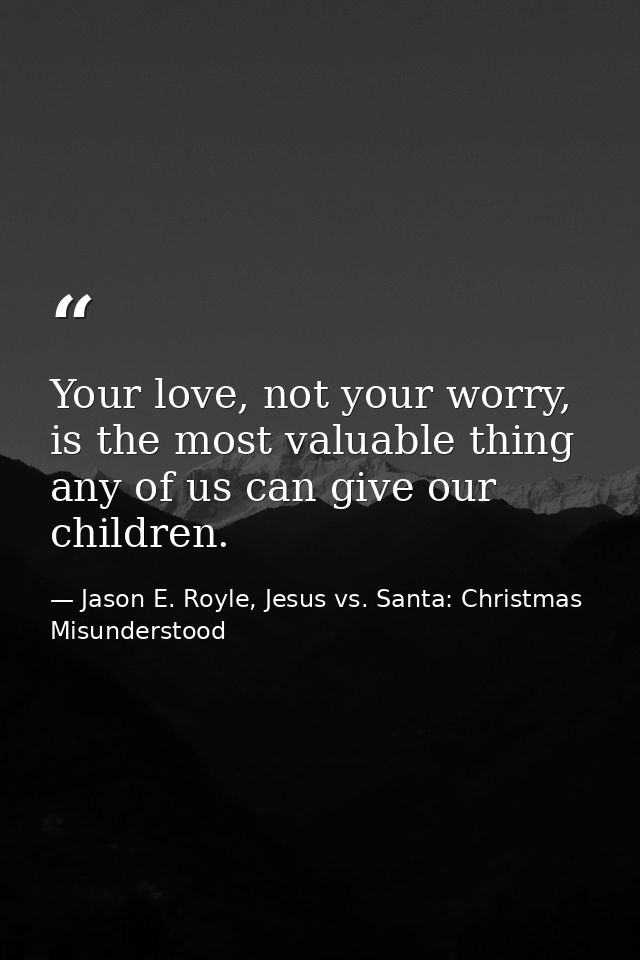 Your love, not your worry, is the most valuable thing any of us can give our children. — Jason E. Royle, Jesus vs. Santa: Christmas Misunderstood