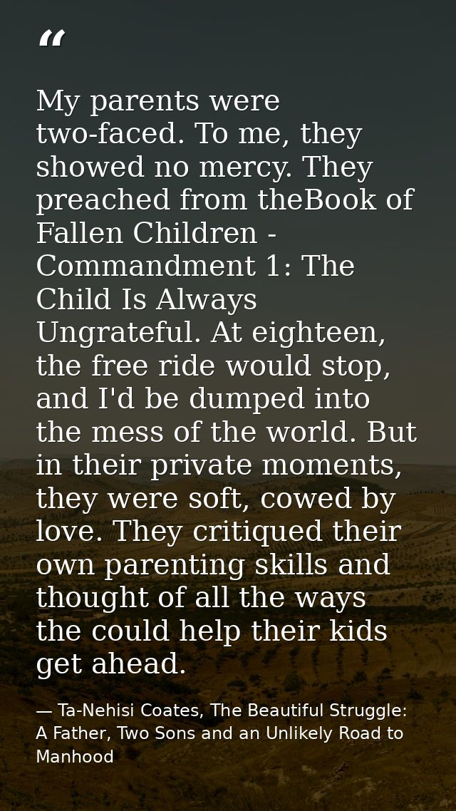 My parents were two-faced. To me, they showed no mercy. They preached from theBook of Fallen Children - Commandment 1: T — Ta-Nehisi Coates, The Beautiful Struggle: A Father, Two Sons and an Unlikely Road to Manhood
