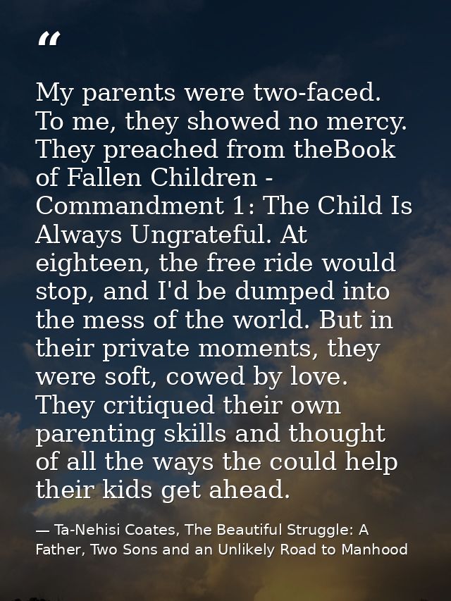My parents were two-faced. To me, they showed no mercy. They preached from theBook of Fallen Children - Commandment 1: T — Ta-Nehisi Coates, The Beautiful Struggle: A Father, Two Sons and an Unlikely Road to Manhood