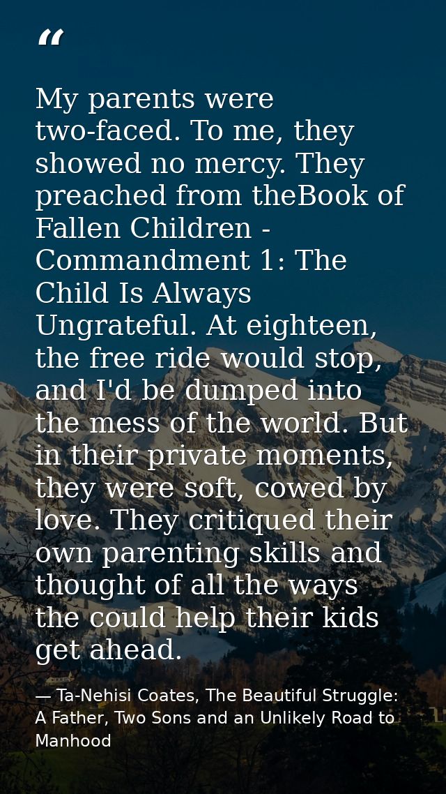 My parents were two-faced. To me, they showed no mercy. They preached from theBook of Fallen Children - Commandment 1: T — Ta-Nehisi Coates, The Beautiful Struggle: A Father, Two Sons and an Unlikely Road to Manhood