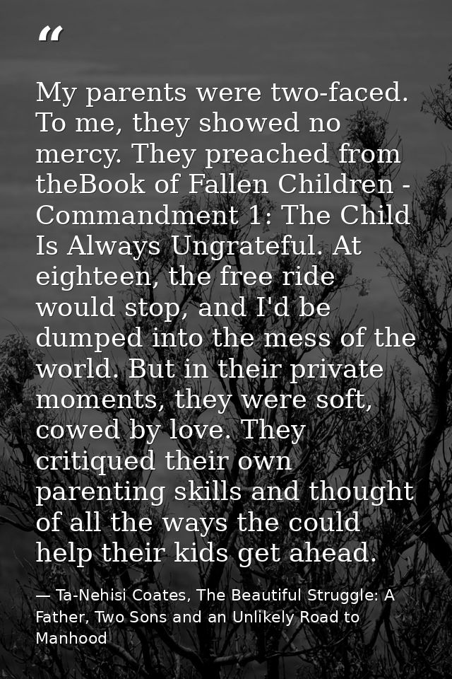 My parents were two-faced. To me, they showed no mercy. They preached from theBook of Fallen Children - Commandment 1: T — Ta-Nehisi Coates, The Beautiful Struggle: A Father, Two Sons and an Unlikely Road to Manhood
