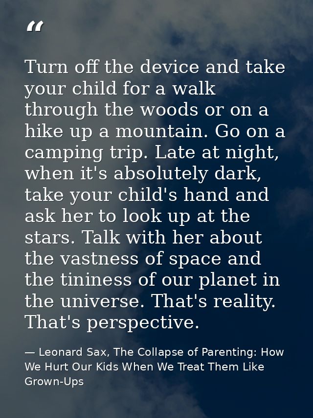 Turn off the device and take your child for a walk through the woods or on a hike up a mountain. Go on a camping trip. L — Leonard Sax, The Collapse of Parenting: How We Hurt Our Kids When We Treat Them Like Grown-Ups