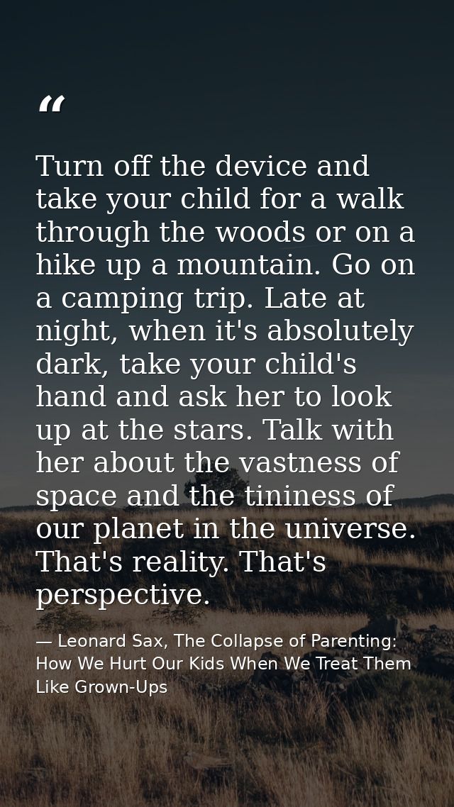 Turn off the device and take your child for a walk through the woods or on a hike up a mountain. Go on a camping trip. L — Leonard Sax, The Collapse of Parenting: How We Hurt Our Kids When We Treat Them Like Grown-Ups