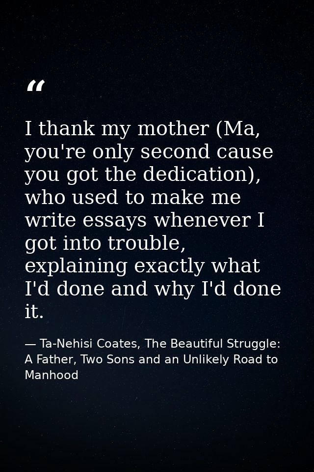 I thank my mother (Ma, you're only second cause you got the dedication), who used to make me write essays whenever I got — Ta-Nehisi Coates, The Beautiful Struggle: A Father, Two Sons and an Unlikely Road to Manhood