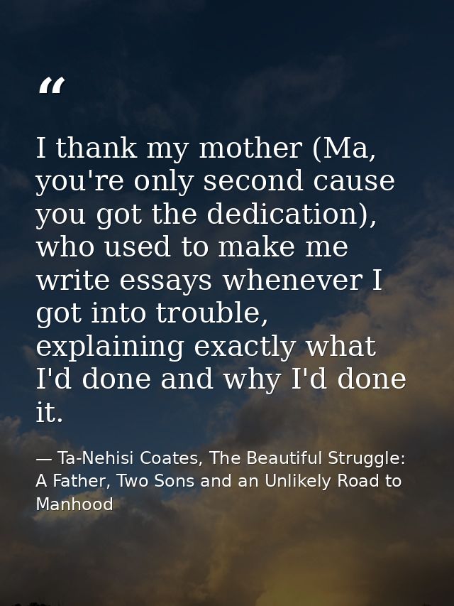 I thank my mother (Ma, you're only second cause you got the dedication), who used to make me write essays whenever I got — Ta-Nehisi Coates, The Beautiful Struggle: A Father, Two Sons and an Unlikely Road to Manhood