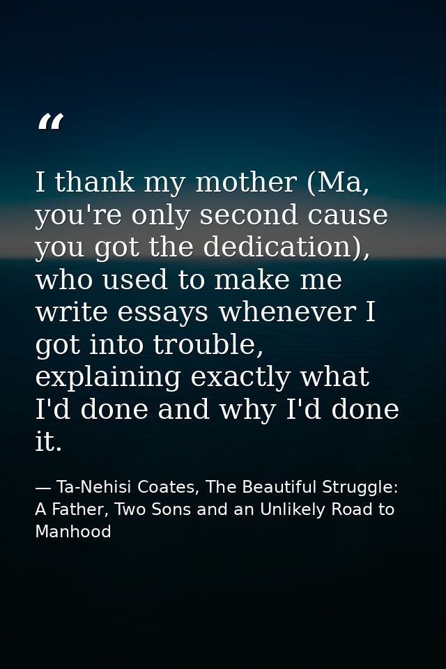 I thank my mother (Ma, you're only second cause you got the dedication), who used to make me write essays whenever I got — Ta-Nehisi Coates, The Beautiful Struggle: A Father, Two Sons and an Unlikely Road to Manhood