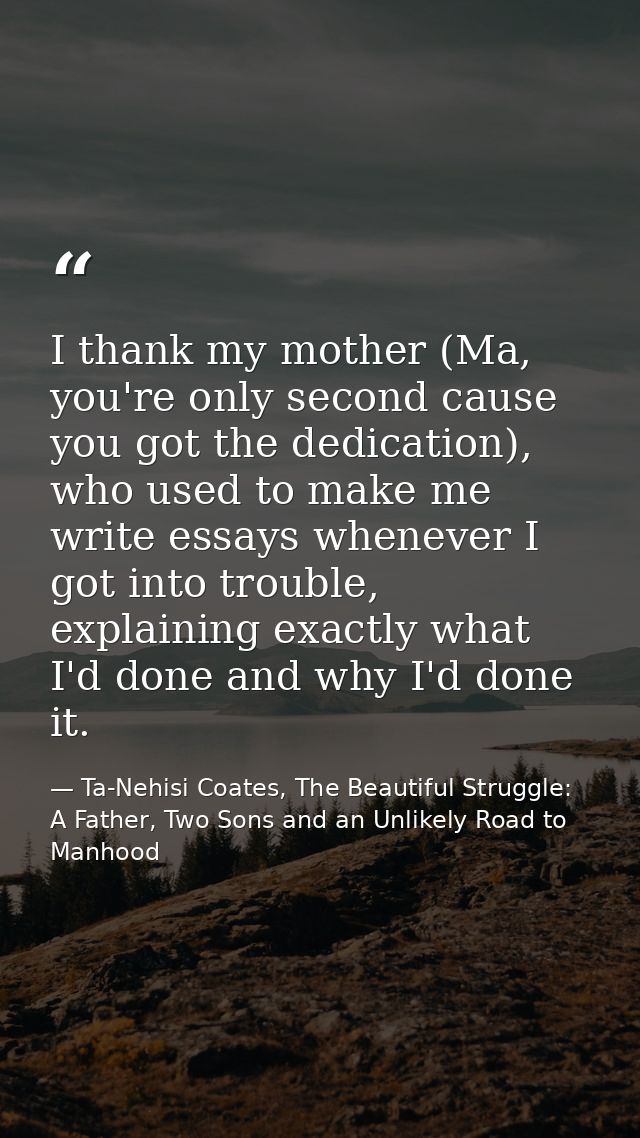 I thank my mother (Ma, you're only second cause you got the dedication), who used to make me write essays whenever I got — Ta-Nehisi Coates, The Beautiful Struggle: A Father, Two Sons and an Unlikely Road to Manhood