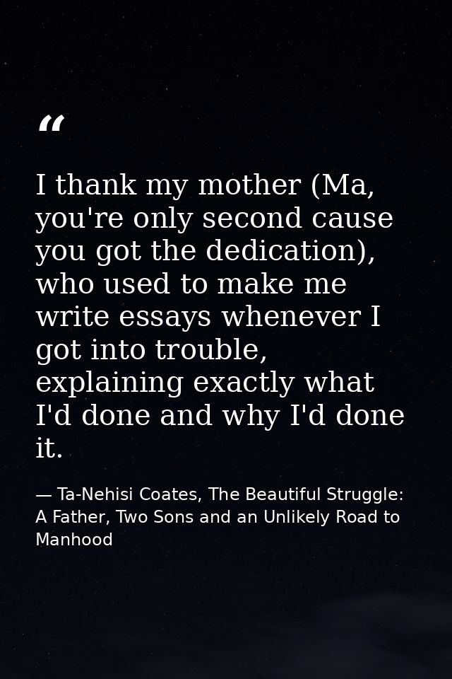 I thank my mother (Ma, you're only second cause you got the dedication), who used to make me write essays whenever I got — Ta-Nehisi Coates, The Beautiful Struggle: A Father, Two Sons and an Unlikely Road to Manhood