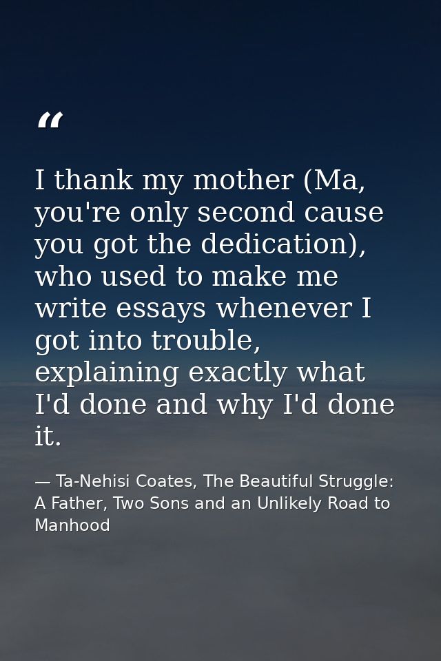 I thank my mother (Ma, you're only second cause you got the dedication), who used to make me write essays whenever I got — Ta-Nehisi Coates, The Beautiful Struggle: A Father, Two Sons and an Unlikely Road to Manhood