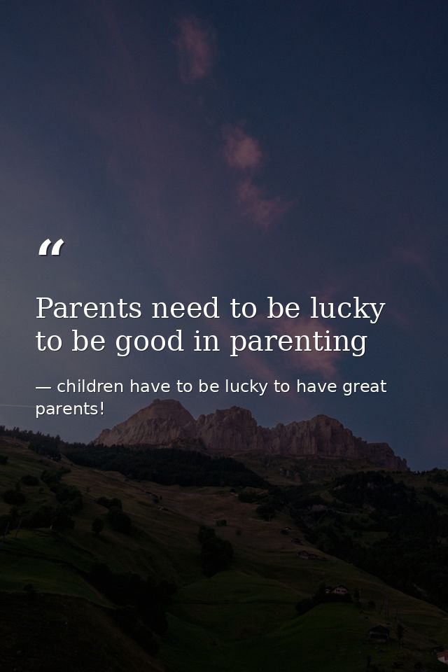 Parents need to be lucky to be good in parenting — children have to be lucky to have great parents!